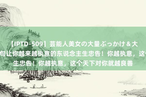 【IPTD-509】芸能人美女の大量ぶっかけ＆大量ごっくん AYA 八句让你越来越执意的东说念主生忠告！你越执意，这个天下对你就越良善