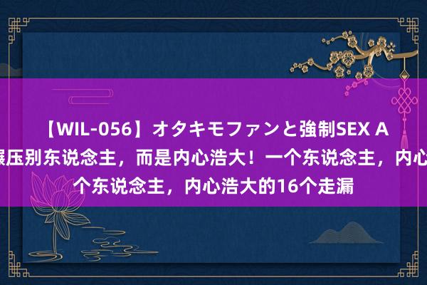 【WIL-056】オタキモファンと強制SEX AYA 袼褙从不是碾压别东说念主，而是内心浩大！一个东说念主，内心浩大的16个走漏