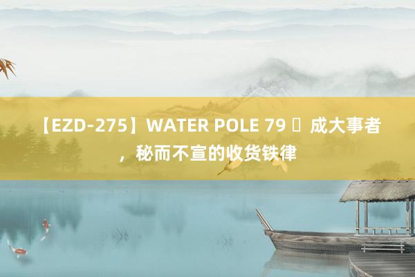 【EZD-275】WATER POLE 79 ​成大事者，秘而不宣的收货铁律