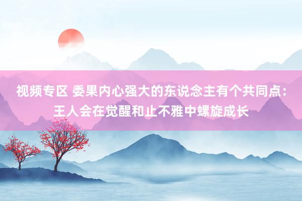 视频专区 委果内心强大的东说念主有个共同点：王人会在觉醒和止不雅中螺旋成长