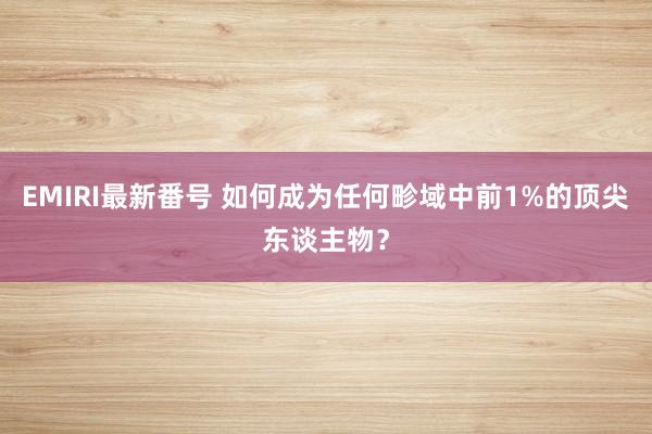 EMIRI最新番号 如何成为任何畛域中前1%的顶尖东谈主物？