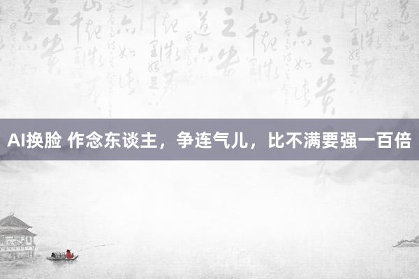 AI换脸 作念东谈主，争连气儿，比不满要强一百倍