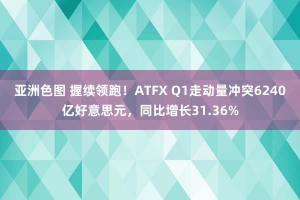 亚洲色图 握续领跑！ATFX Q1走动量冲突6240亿好意思元，同比增长31.36%