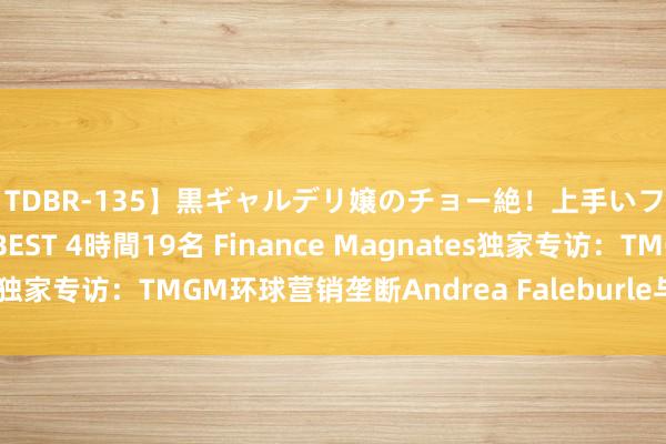 【TDBR-135】黒ギャルデリ嬢のチョー絶！上手いフェラチオ！！SUPER BEST 4時間19名 Finance Magnates独家专访：TMGM环球营销垄断Andrea Faleburle与立异营销战略