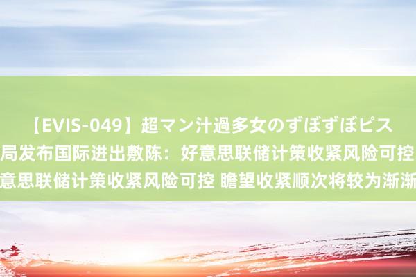 【EVIS-049】超マン汁過多女のずぼずぼピストンオナニー 3 中外洋管局发布国际进出敷陈：好意思联储计策收紧风险可控 瞻望收紧顺次将较为渐渐