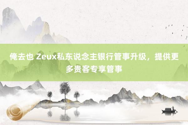 俺去也 Zeux私东说念主银行管事升级，提供更多贵客专享管事