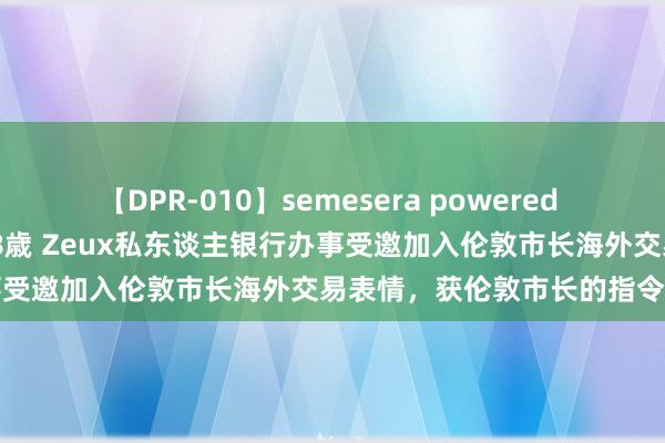 【DPR-010】semesera powered 10 ギャル女痴校生 リサ18歳 Zeux私东谈主银行办事受邀加入伦敦市长海外交易表情，获伦敦市长的指令和救助