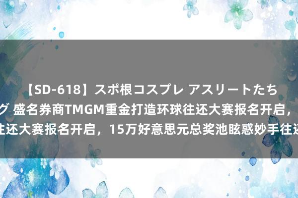 【SD-618】スポ根コスプレ アスリートたちの濡れ濡れトレーニング 盛名券商TMGM重金打造环球往还大赛报名开启，15万好意思元总奖池眩惑妙手往还员参赛