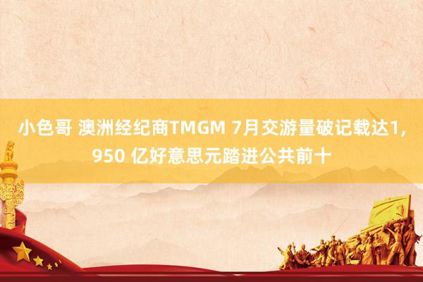 小色哥 澳洲经纪商TMGM 7月交游量破记载达1,950 亿好意思元踏进公共前十