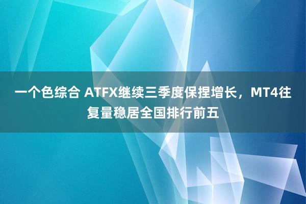 一个色综合 ATFX继续三季度保捏增长，MT4往复量稳居全国排行前五