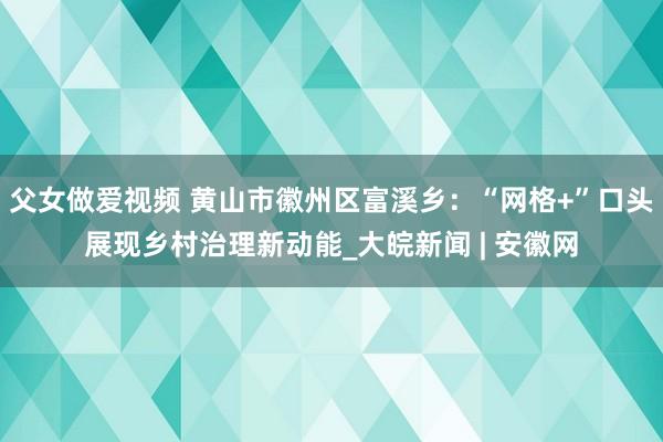 父女做爱视频 黄山市徽州区富溪乡：“网格+”口头展现乡村治理新动能_大皖新闻 | 安徽网