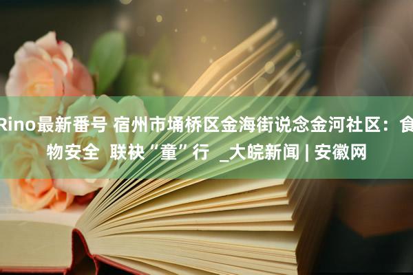 Rino最新番号 宿州市埇桥区金海街说念金河社区：食物安全  联袂“童”行  _大皖新闻 | 安徽网