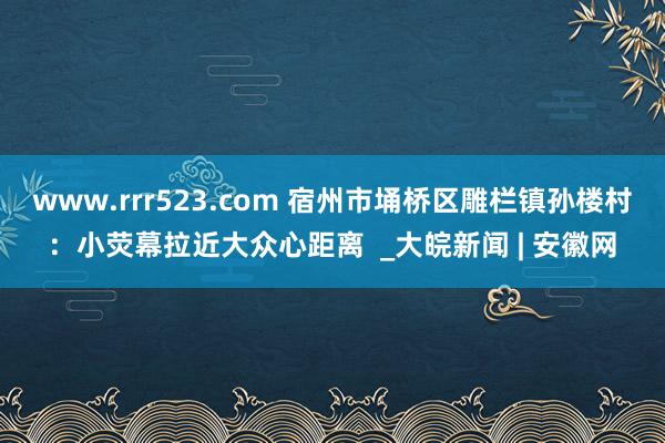 www.rrr523.com 宿州市埇桥区雕栏镇孙楼村：小荧幕拉近大众心距离  _大皖新闻 | 安徽网