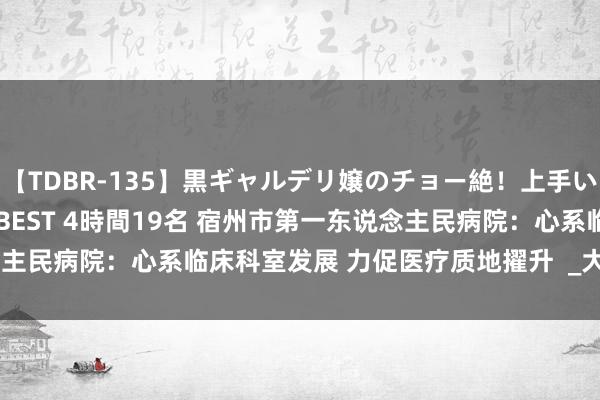 【TDBR-135】黒ギャルデリ嬢のチョー絶！上手いフェラチオ！！SUPER BEST 4時間19名 宿州市第一东说念主民病院：心系临床科室发展 力促医疗质地擢升  _大皖新闻 | 安徽网