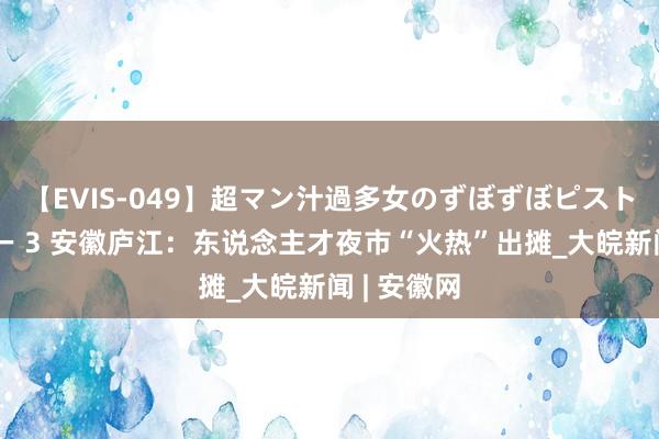 【EVIS-049】超マン汁過多女のずぼずぼピストンオナニー 3 安徽庐江：东说念主才夜市“火热”出摊_大皖新闻 | 安徽网