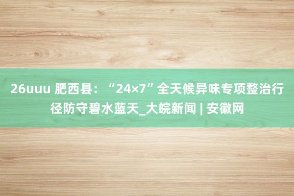 26uuu 肥西县：“24×7”全天候异味专项整治行径防守碧水蓝天_大皖新闻 | 安徽网