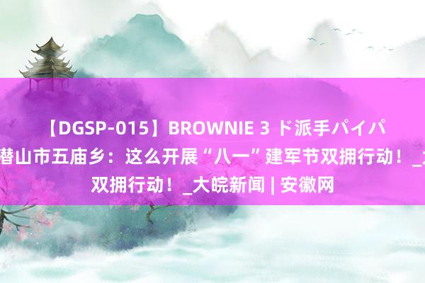 【DGSP-015】BROWNIE 3 ド派手パイパン強め黒ギャル 潜山市五庙乡：这么开展“八一”建军节双拥行动！_大皖新闻 | 安徽网