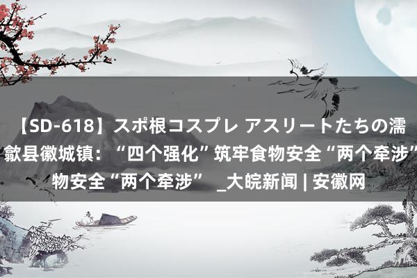 【SD-618】スポ根コスプレ アスリートたちの濡れ濡れトレーニング 歙县徽城镇：“四个强化”筑牢食物安全“两个牵涉”  _大皖新闻 | 安徽网