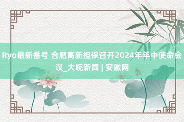 Ryo最新番号 合肥高新担保召开2024年年中使命会议_大皖新闻 | 安徽网