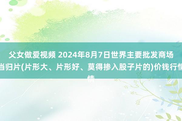 父女做爱视频 2024年8月7日世界主要批发商场当归片(片形大、片形好、莫得掺入股子片的)价钱行情