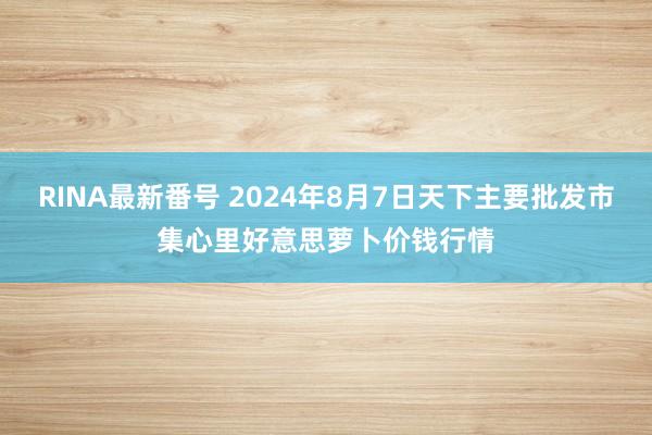 RINA最新番号 2024年8月7日天下主要批发市集心里好意思萝卜价钱行情