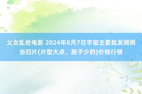 父女乱伦电影 2024年8月7日宇宙主要批发阛阓当归片(片型大点、股子少的)价钱行情