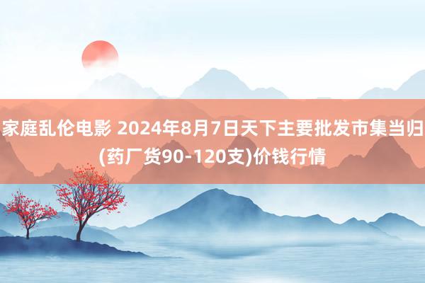 家庭乱伦电影 2024年8月7日天下主要批发市集当归(药厂货90-120支)价钱行情