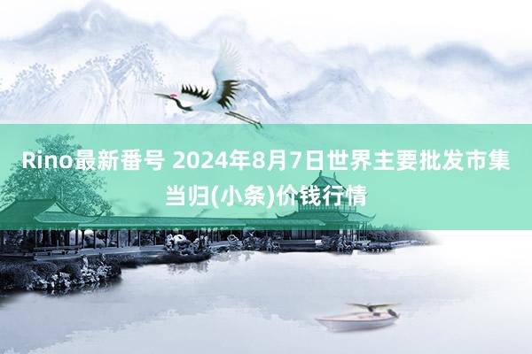 Rino最新番号 2024年8月7日世界主要批发市集当归(小条)价钱行情