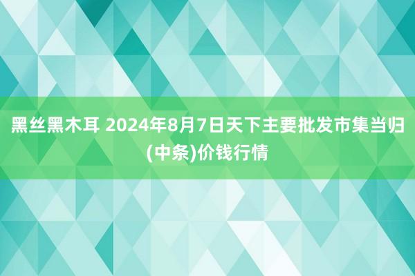 黑丝黑木耳 2024年8月7日天下主要批发市集当归(中条)价钱行情