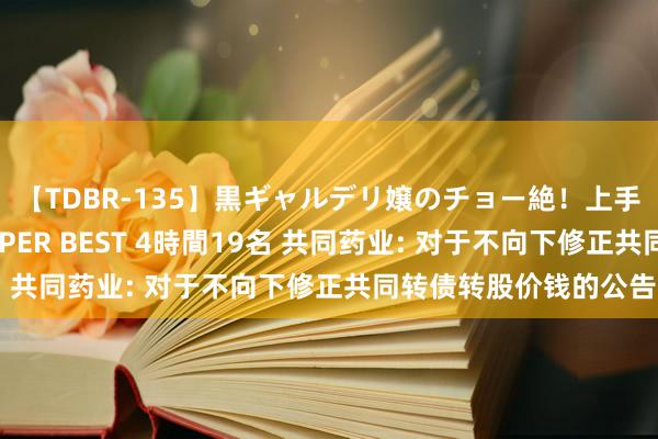 【TDBR-135】黒ギャルデリ嬢のチョー絶！上手いフェラチオ！！SUPER BEST 4時間19名 共同药业: 对于不向下修正共同转债转股价钱的公告