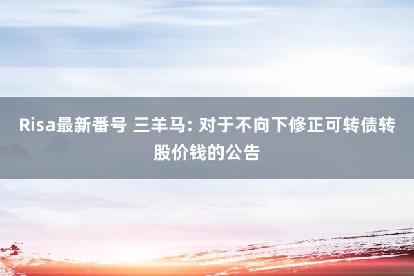 Risa最新番号 三羊马: 对于不向下修正可转债转股价钱的公告