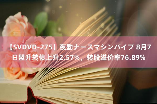 【SVDVD-275】夜勤ナースマシンバイブ 8月7日盟升转债上升2.57%，转股溢价率76.89%