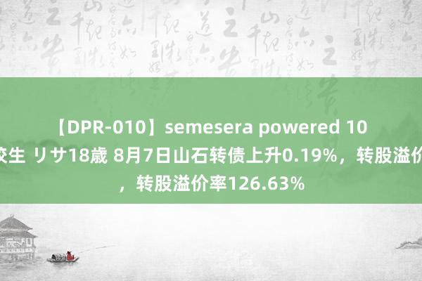 【DPR-010】semesera powered 10 ギャル女痴校生 リサ18歳 8月7日山石转债上升0.19%，转股溢价率126.63%