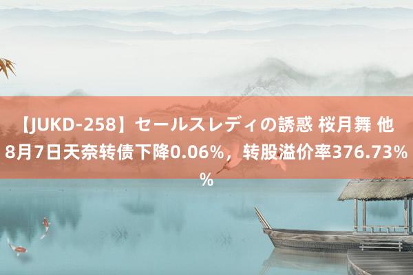 【JUKD-258】セールスレディの誘惑 桜月舞 他 8月7日天奈转债下降0.06%，转股溢价率376.73%