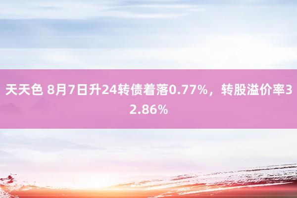 天天色 8月7日升24转债着落0.77%，转股溢价率32.86%