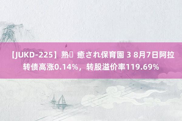 【JUKD-225】熟・癒され保育園 3 8月7日阿拉转债高涨0.14%，转股溢价率119.69%