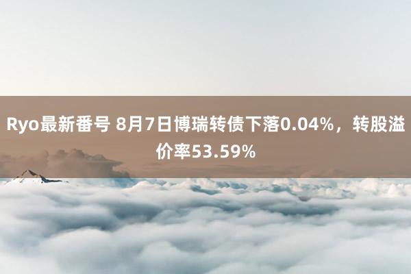 Ryo最新番号 8月7日博瑞转债下落0.04%，转股溢价率53.59%