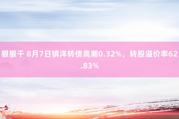 狠狠干 8月7日镇洋转债高潮0.32%，转股溢价率62.83%