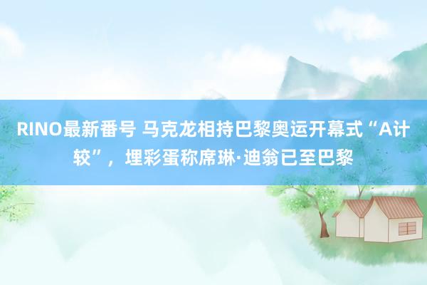 RINO最新番号 马克龙相持巴黎奥运开幕式“A计较”，埋彩蛋称席琳·迪翁已至巴黎