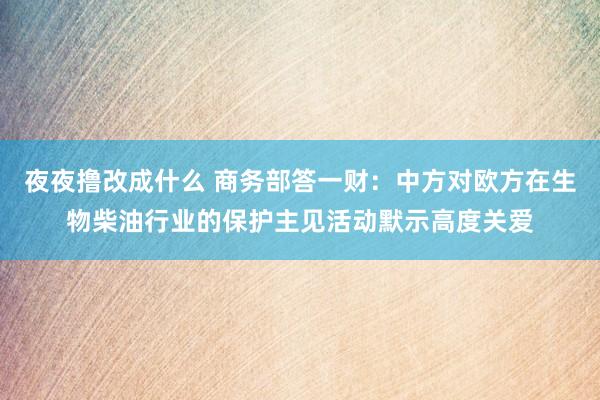 夜夜撸改成什么 商务部答一财：中方对欧方在生物柴油行业的保护主见活动默示高度关爱