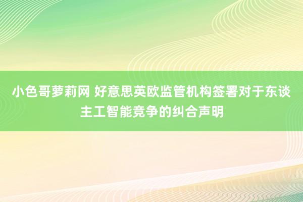 小色哥萝莉网 好意思英欧监管机构签署对于东谈主工智能竞争的纠合声明