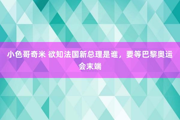 小色哥奇米 欲知法国新总理是谁，要等巴黎奥运会末端