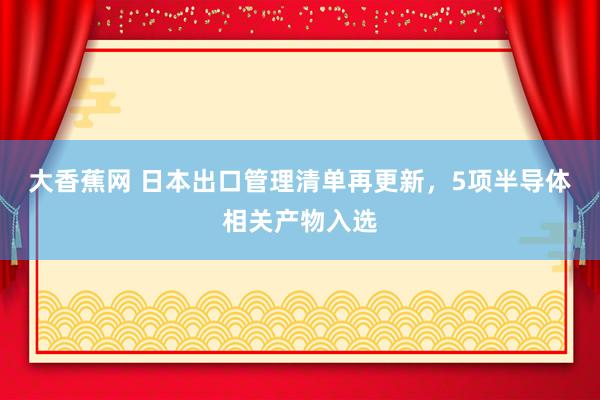 大香蕉网 日本出口管理清单再更新，5项半导体相关产物入选