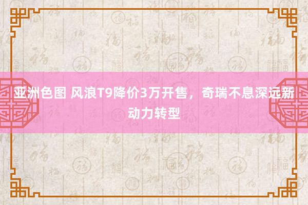 亚洲色图 风浪T9降价3万开售，奇瑞不息深远新动力转型