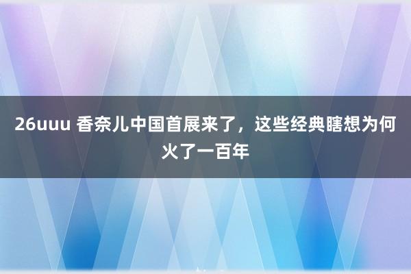 26uuu 香奈儿中国首展来了，这些经典瞎想为何火了一百年