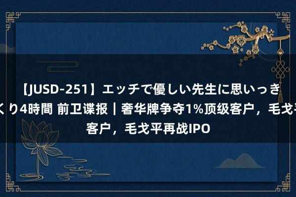 【JUSD-251】エッチで優しい先生に思いっきり甘えまくり4時間 前卫谍报｜奢华牌争夺1%顶级客户，毛戈平再战IPO