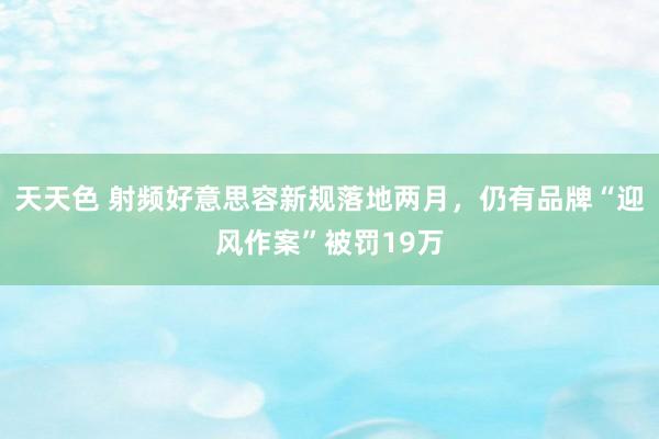 天天色 射频好意思容新规落地两月，仍有品牌“迎风作案”被罚19万