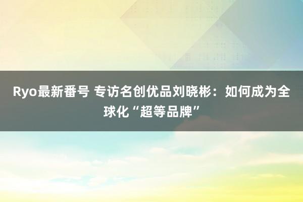 Ryo最新番号 专访名创优品刘晓彬：如何成为全球化“超等品牌”