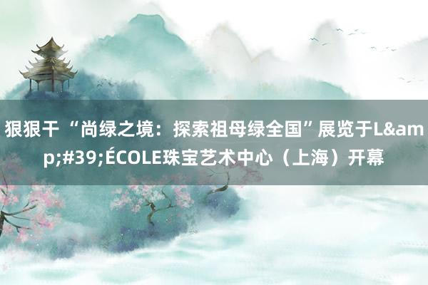 狠狠干 “尚绿之境：探索祖母绿全国”展览于L&#39;ÉCOLE珠宝艺术中心（上海）开幕