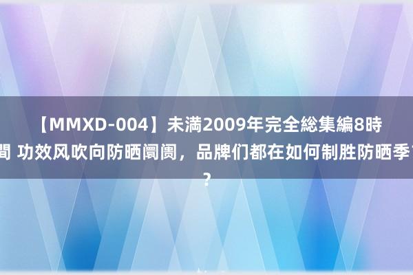 【MMXD-004】未満2009年完全総集編8時間 功效风吹向防晒阛阓，品牌们都在如何制胜防晒季？